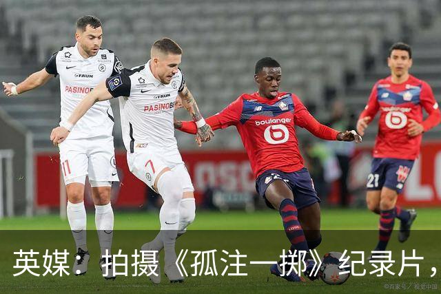 英媒：拍摄《孤注一掷》纪录片，曼联片酬超过1000万镑