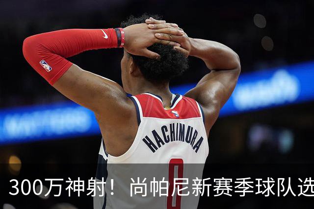 300万神射！尚帕尼新赛季球队选项 马刺可提供起薪2100万续约合同
